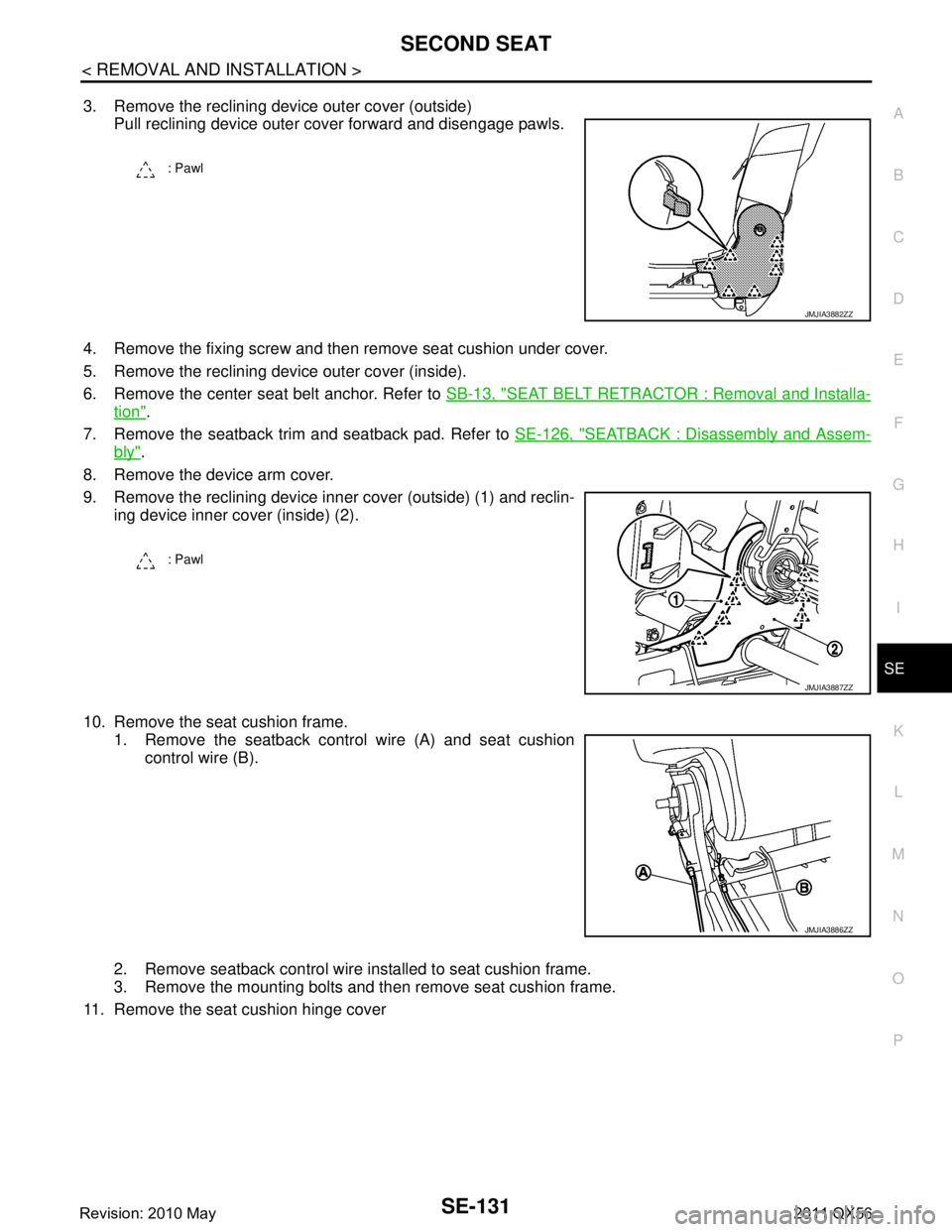 INFINITI QX56 2011 Factory Service Manual
SECOND SEATSE-131
< REMOVAL AND INSTALLATION >
C
DE
F
G H
I
K L
M A
B
SE
N
O P
3. Remove the reclining device outer cover (outside) Pull reclining device outer cover forward and disengage pawls.
4. R INFINITI QX56 2011 Factory Service Manual
SECOND SEATSE-131
< REMOVAL AND INSTALLATION >
C
DE
F
G H
I
K L
M A
B
SE
N
O P
3. Remove the reclining device outer cover (outside) Pull reclining device outer cover forward and disengage pawls.
4. R