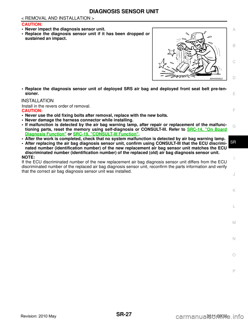 INFINITI QX56 2011 Factory Service Manual
DIAGNOSIS SENSOR UNITSR-27
< REMOVAL AND INSTALLATION >
C
DE
F
G
I
J
K L
M A
B
SR
N
O P
CAUTION:
Never impact the diagnosis sensor unit.
Replace the diagnosis sensor uni t if it has been dropped INFINITI QX56 2011 Factory Service Manual
DIAGNOSIS SENSOR UNITSR-27
< REMOVAL AND INSTALLATION >
C
DE
F
G
I
J
K L
M A
B
SR
N
O P
CAUTION:
Never impact the diagnosis sensor unit.
Replace the diagnosis sensor uni t if it has been dropped