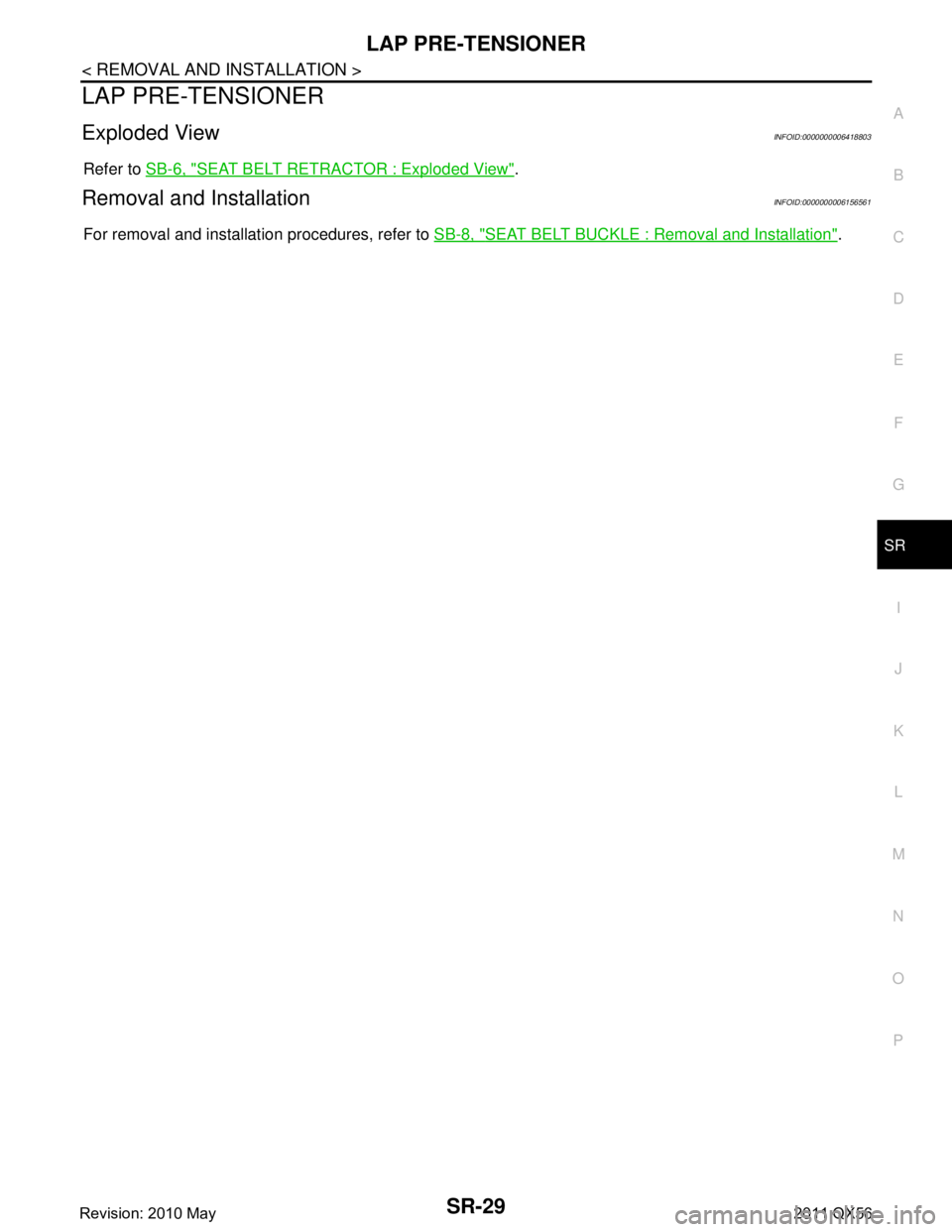 INFINITI QX56 2011  Factory Service Manual 
LAP PRE-TENSIONERSR-29
< REMOVAL AND INSTALLATION >
C
DE
F
G
I
J
K L
M A
B
SR
N
O P
LAP PRE-TENSIONER
Exploded ViewINFOID:0000000006418803
Refer to  SB-6, "SEAT BELT RETRACTOR : Exploded View".
Remov