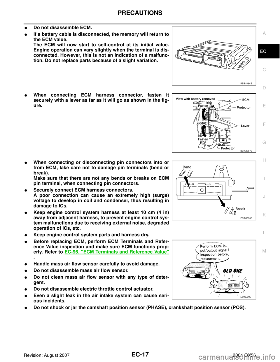 INFINITI QX56 2004  Factory Service Manual PRECAUTIONS
EC-17
C
D
E
F
G
H
I
J
K
L
MA
EC
Revision: August 20072004 QX56
Do not disassemble ECM.
If a battery cable is disconnected, the memory will return to
the ECM value.
The ECM will now start