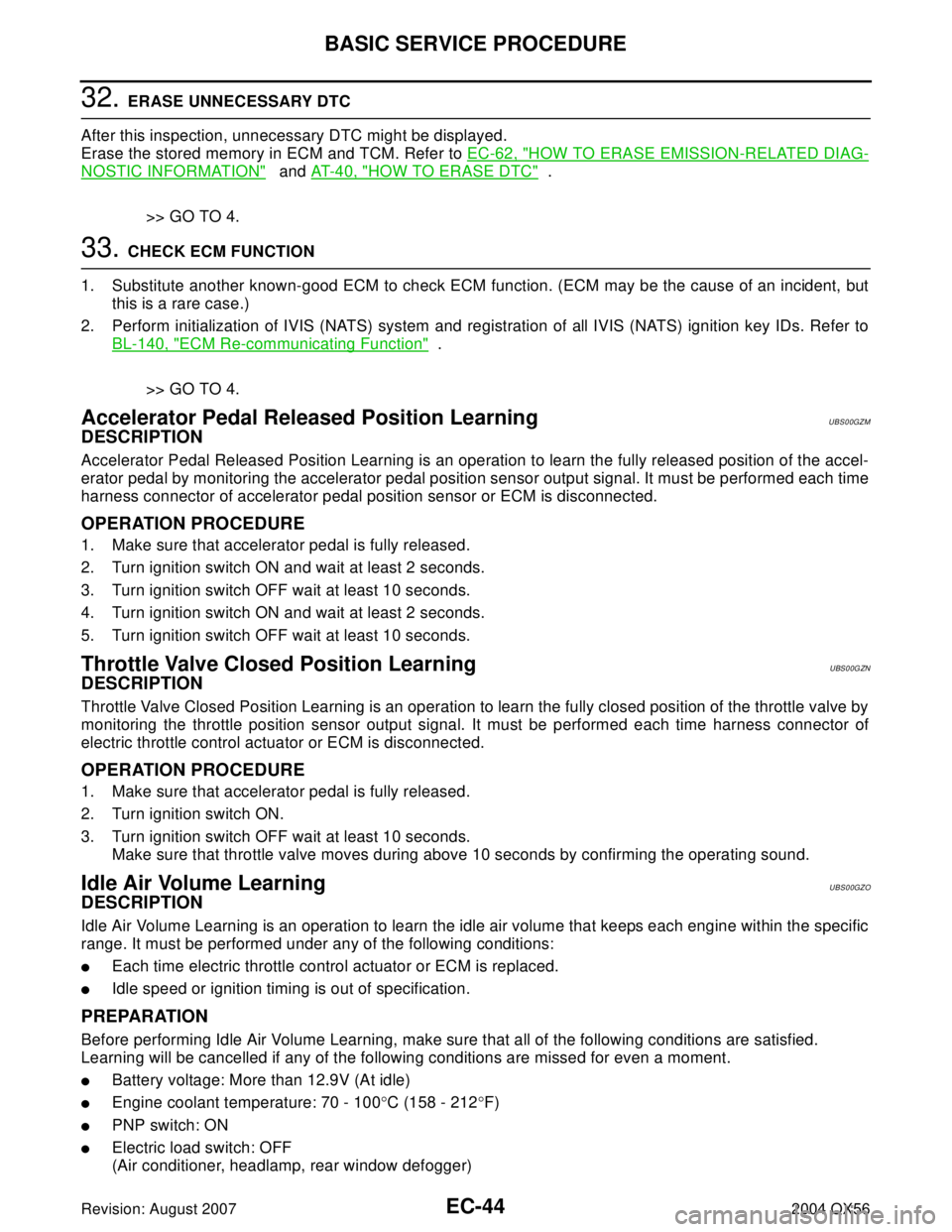 INFINITI QX56 2004 Factory Service Manual EC-44Revision: August 2007
BASIC SERVICE PROCEDURE
2004 QX56
32. ERASE UNNECESSARY DTC
After this inspection, unnecessary DTC might be displayed.
Erase the stored memory in ECM and TCM. Refer to EC-62 INFINITI QX56 2004 Factory Service Manual EC-44Revision: August 2007
BASIC SERVICE PROCEDURE
2004 QX56
32. ERASE UNNECESSARY DTC
After this inspection, unnecessary DTC might be displayed.
Erase the stored memory in ECM and TCM. Refer to EC-62