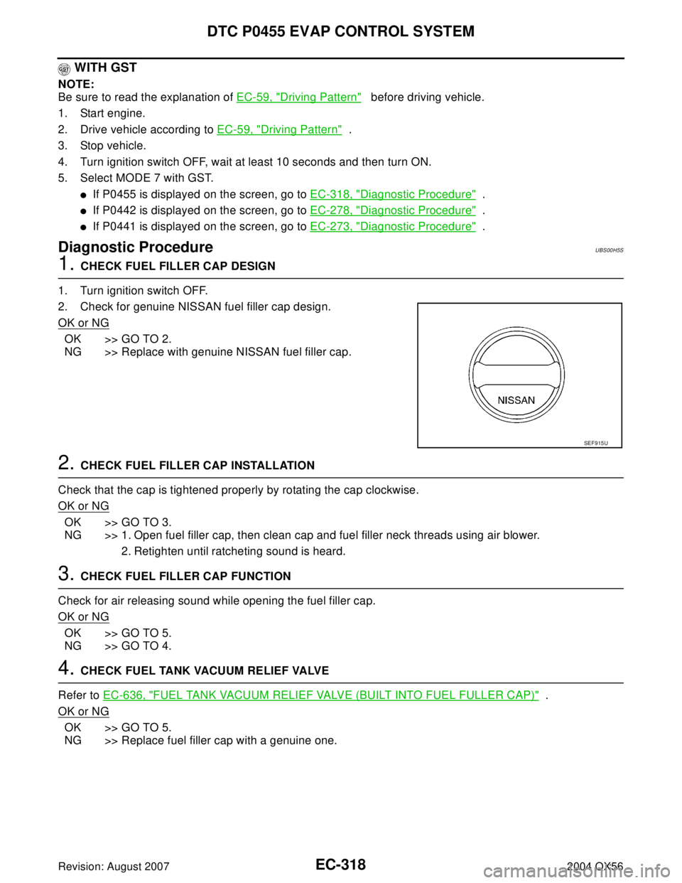 INFINITI QX56 2004 Factory Service Manual EC-318Revision: August 2007
DTC P0455 EVAP CONTROL SYSTEM
2004 QX56
WITH GST
NOTE:
Be sure to read the explanation of EC-59, "
Driving Pattern" before driving vehicle.
1. Start engine.
2. Drive veh INFINITI QX56 2004 Factory Service Manual EC-318Revision: August 2007
DTC P0455 EVAP CONTROL SYSTEM
2004 QX56
WITH GST
NOTE:
Be sure to read the explanation of EC-59, "
Driving Pattern" before driving vehicle.
1. Start engine.
2. Drive veh