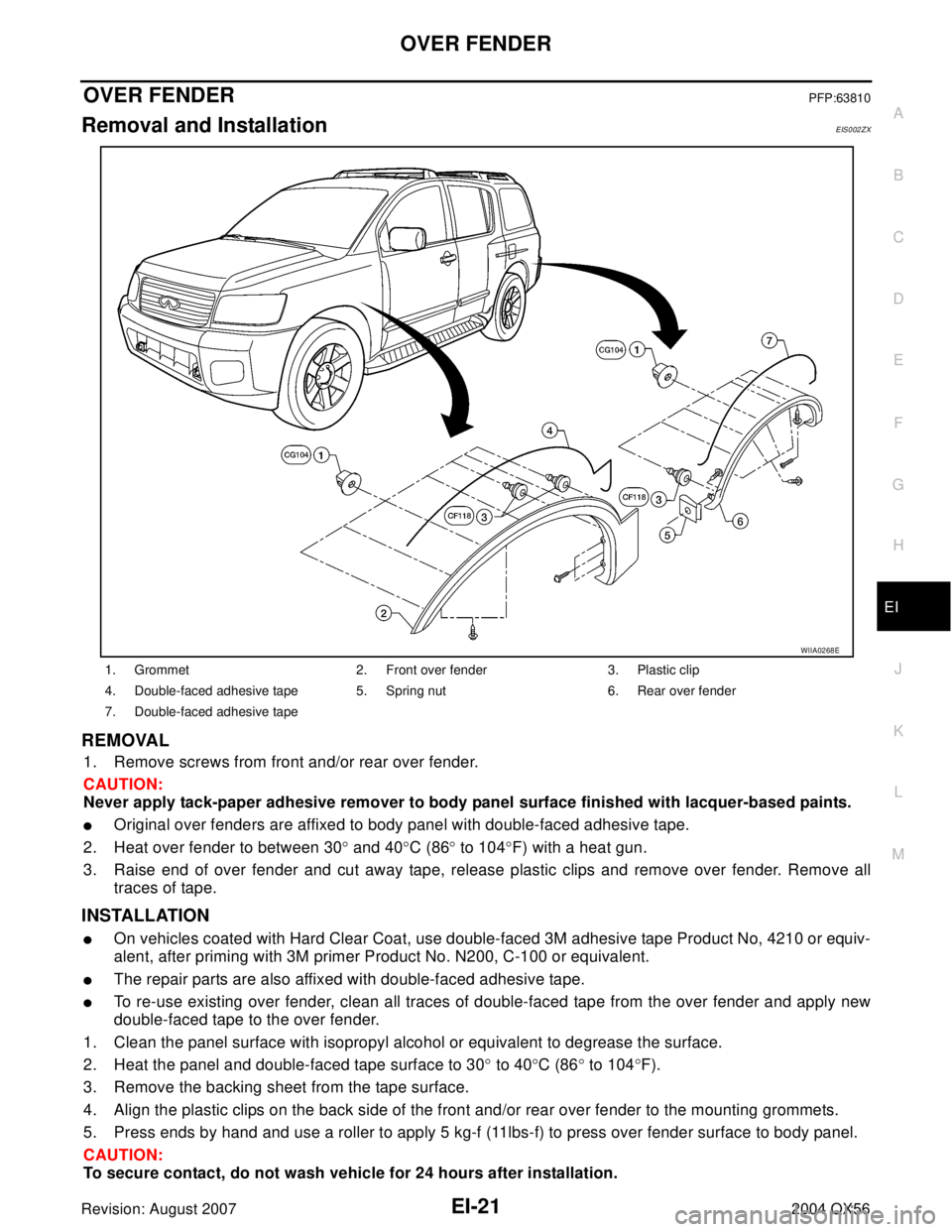 INFINITI QX56 2004  Factory Service Manual OVER FENDER
EI-21
C
D
E
F
G
H
J
K
L
MA
B
EI
Revision: August 20072004 QX56
OVER FENDERPFP:63810
Removal and InstallationEIS002ZX
REMOVAL
1. Remove screws from front and/or rear over fender.
CAUTION:
N