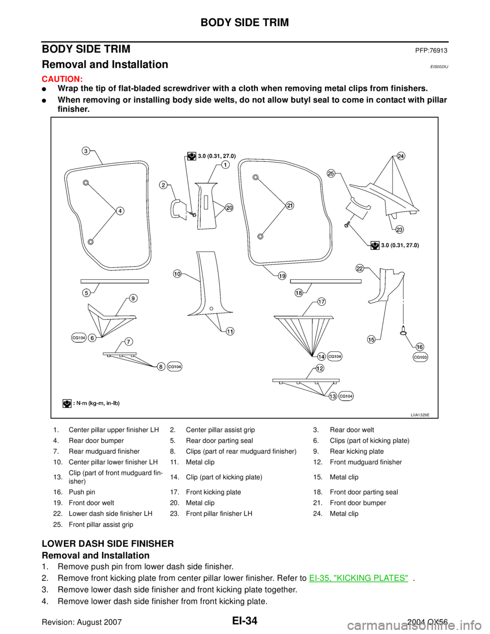 INFINITI QX56 2004 Factory Service Manual EI-34
BODY SIDE TRIM
Revision: August 20072004 QX56
BODY SIDE TRIMPFP:76913
Removal and InstallationEIS002XJ
CAUTION:
Wrap the tip of flat-bladed screwdriver with a cloth when removing metal clips fr INFINITI QX56 2004 Factory Service Manual EI-34
BODY SIDE TRIM
Revision: August 20072004 QX56
BODY SIDE TRIMPFP:76913
Removal and InstallationEIS002XJ
CAUTION:
Wrap the tip of flat-bladed screwdriver with a cloth when removing metal clips fr