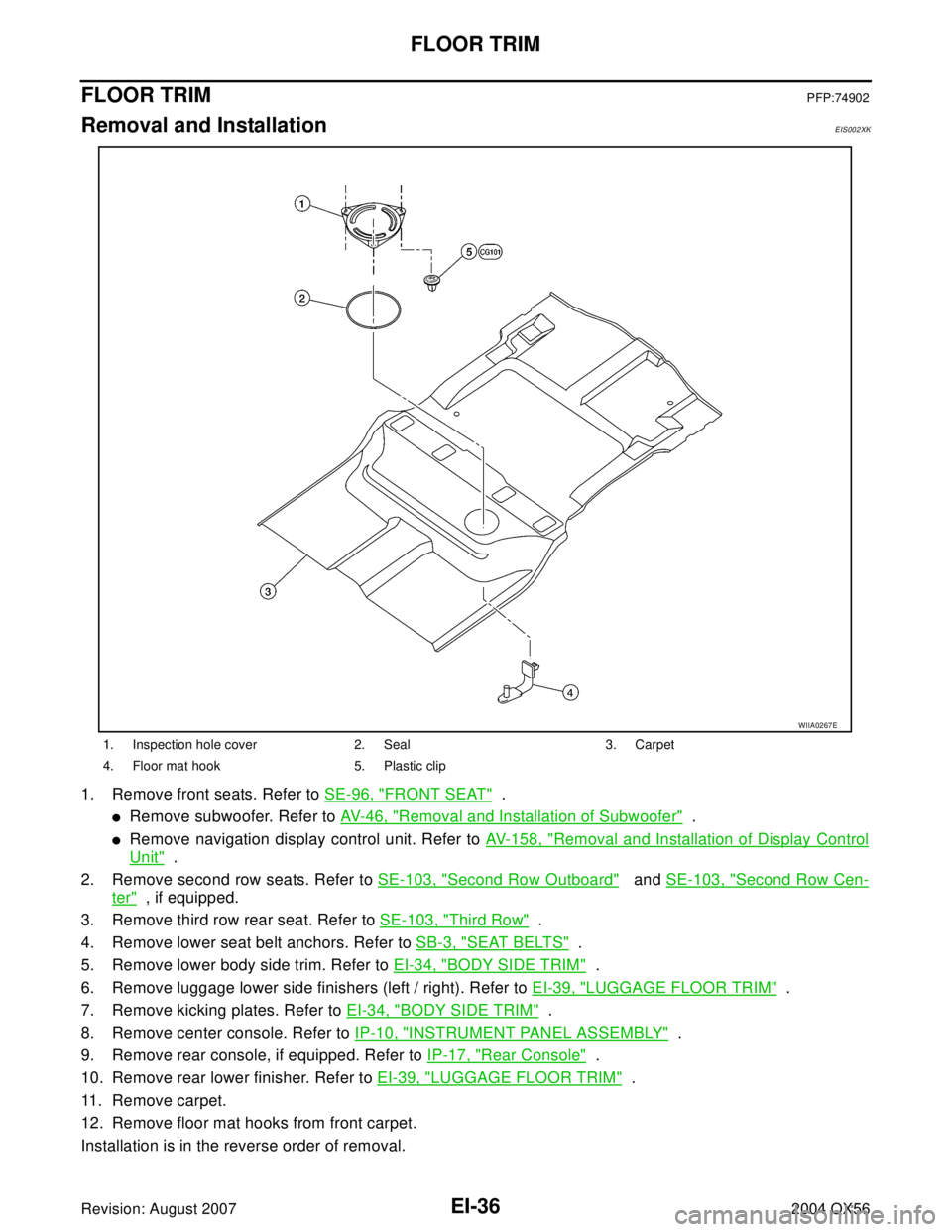 INFINITI QX56 2004 Factory Service Manual EI-36
FLOOR TRIM
Revision: August 20072004 QX56
FLOOR TRIMPFP:74902
Removal and InstallationEIS002XK
1. Remove front seats. Refer to SE-96, "FRONT SEAT" .
Remove subwoofer. Refer to AV- 4 6 , "Remo INFINITI QX56 2004 Factory Service Manual EI-36
FLOOR TRIM
Revision: August 20072004 QX56
FLOOR TRIMPFP:74902
Removal and InstallationEIS002XK
1. Remove front seats. Refer to SE-96, "FRONT SEAT" .
Remove subwoofer. Refer to AV- 4 6 , "Remo