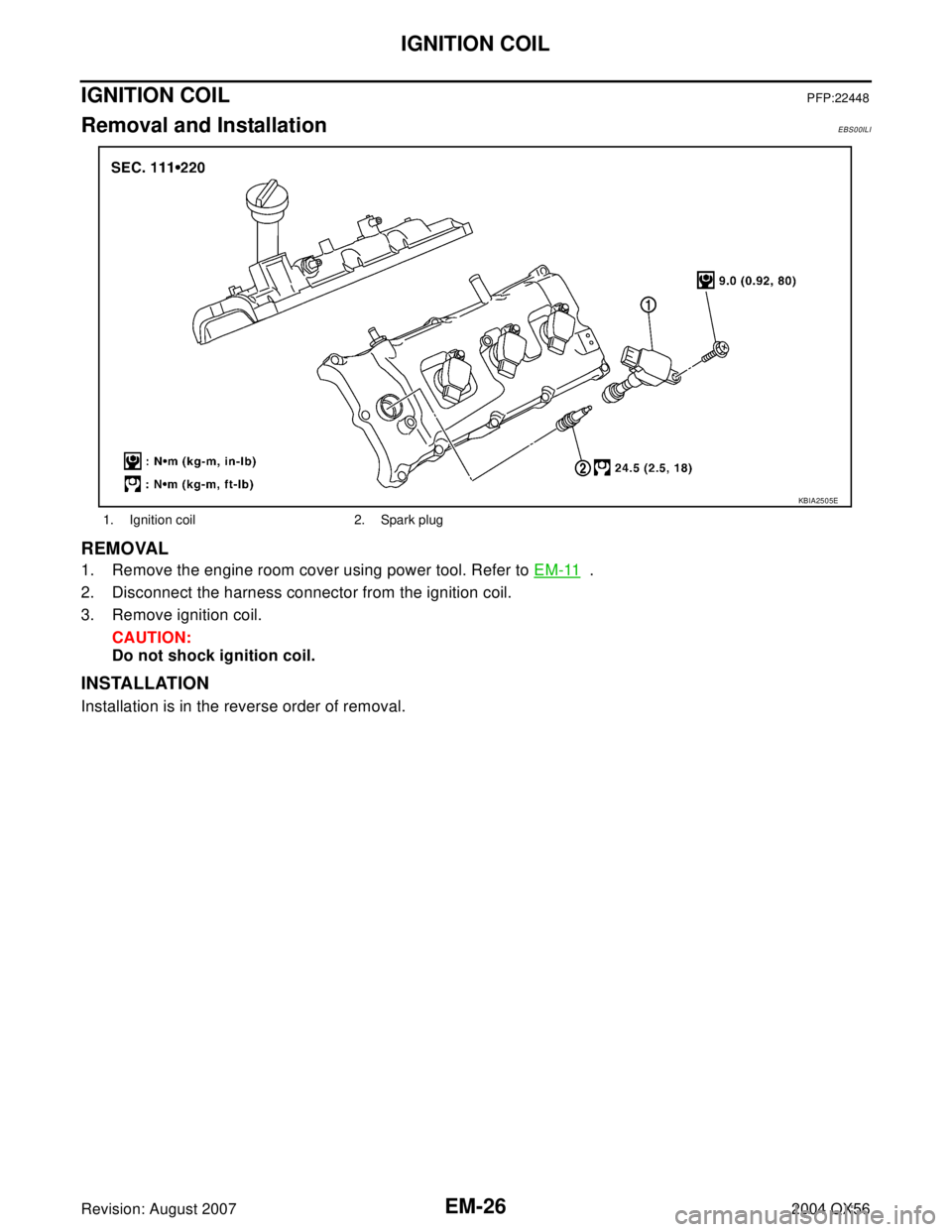 INFINITI QX56 2004  Factory Service Manual EM-26Revision: August 2007
IGNITION COIL
2004 QX56
IGNITION COILPFP:22448
Removal and InstallationEBS00ILI
REMOVAL
1. Remove the engine room cover using power tool. Refer to EM-11  .
2. Disconnect the