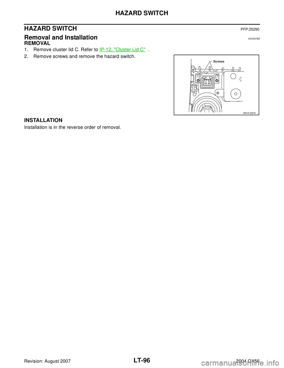 INFINITI QX56 2004  Factory Service Manual LT-96
HAZARD SWITCH
Revision: August 20072004 QX56
HAZARD SWITCHPFP:25290
Removal and InstallationEKS007BZ
REMOVAL
1. Remove cluster lid C. Refer to IP-12, "Cluster Lid C"  .
2. Remove screws and remo