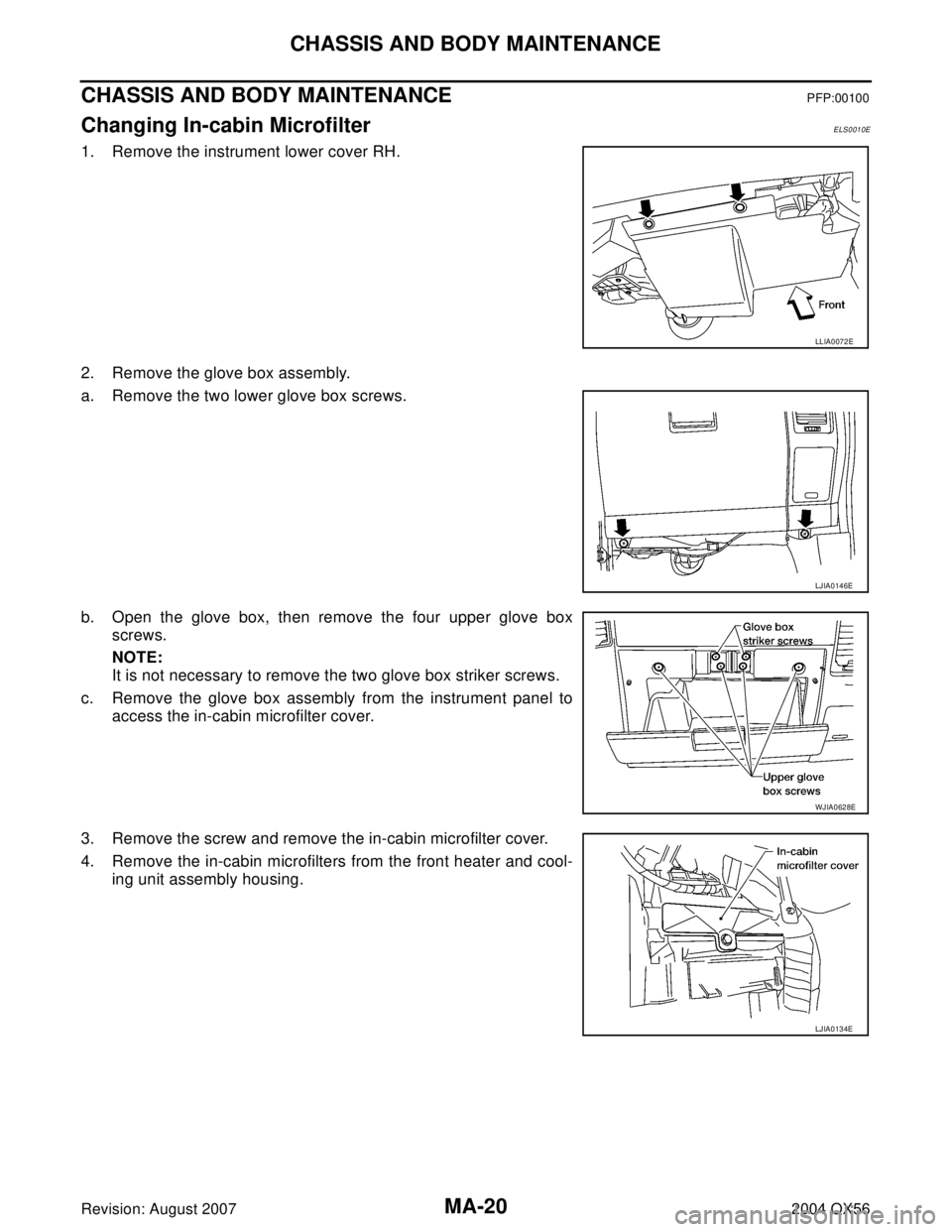 INFINITI QX56 2004  Factory Service Manual MA-20
CHASSIS AND BODY MAINTENANCE
Revision: August 20072004 QX56
CHASSIS AND BODY MAINTENANCEPFP:00100
Changing In-cabin MicrofilterELS0010E
1. Remove the instrument lower cover RH.
2. Remove the glo