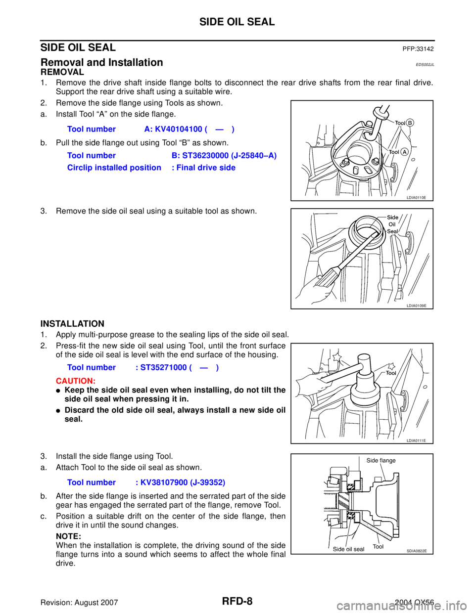 INFINITI QX56 2004 Factory Service Manual RFD-8
SIDE OIL SEAL
Revision: August 20072004 QX56
SIDE OIL SEALPFP:33142
Removal and InstallationEDS002JL
REMOVAL
1. Remove the drive shaft inside flange bolts to disconnect the rear drive shafts fro INFINITI QX56 2004 Factory Service Manual RFD-8
SIDE OIL SEAL
Revision: August 20072004 QX56
SIDE OIL SEALPFP:33142
Removal and InstallationEDS002JL
REMOVAL
1. Remove the drive shaft inside flange bolts to disconnect the rear drive shafts fro