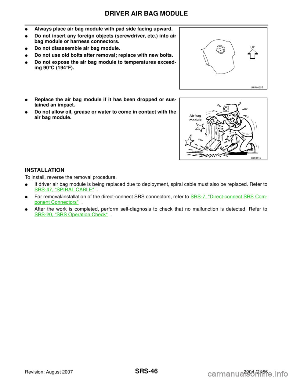 INFINITI QX56 2004 Factory Service Manual SRS-46
DRIVER AIR BAG MODULE
Revision: August 20072004 QX56
Always place air bag module with pad side facing upward.
Do not insert any foreign objects (screwdriver, etc.) into air
bag module or harn INFINITI QX56 2004 Factory Service Manual SRS-46
DRIVER AIR BAG MODULE
Revision: August 20072004 QX56
Always place air bag module with pad side facing upward.
Do not insert any foreign objects (screwdriver, etc.) into air
bag module or harn