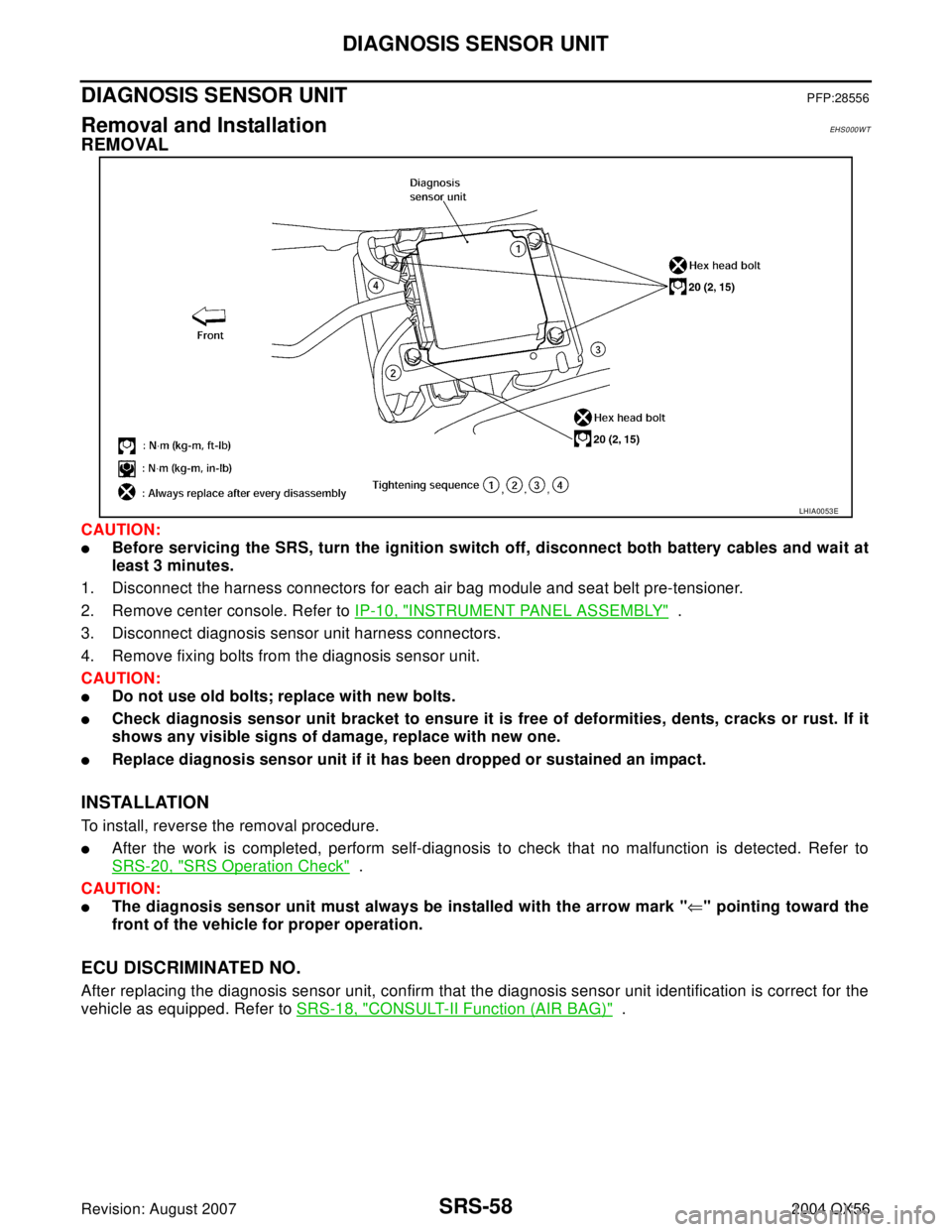 INFINITI QX56 2004 Factory Service Manual SRS-58
DIAGNOSIS SENSOR UNIT
Revision: August 20072004 QX56
DIAGNOSIS SENSOR UNITPFP:28556
Removal and InstallationEHS0 00 W T
REMOVAL
CAUTION:
Before servicing the SRS, turn the ignition switch off, INFINITI QX56 2004 Factory Service Manual SRS-58
DIAGNOSIS SENSOR UNIT
Revision: August 20072004 QX56
DIAGNOSIS SENSOR UNITPFP:28556
Removal and InstallationEHS0 00 W T
REMOVAL
CAUTION:
Before servicing the SRS, turn the ignition switch off,