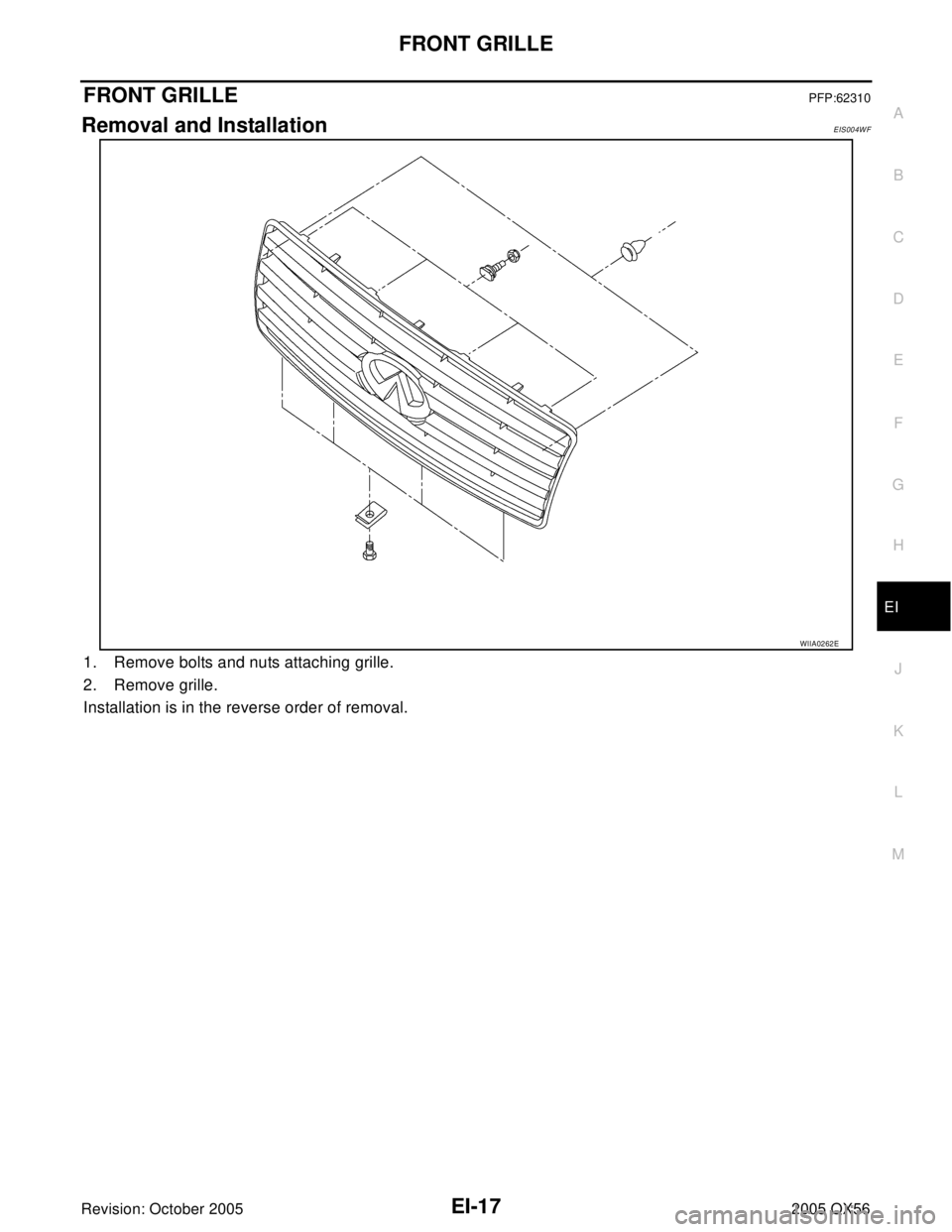 INFINITI QX4 2005  Factory Service Manual FRONT GRILLE
EI-17
C
D
E
F
G
H
J
K
L
MA
B
EI
Revision: October 20052005 QX56
FRONT GRILLEPFP:62310
Removal and InstallationEIS004WF
1. Remove bolts and nuts attaching grille.
2. Remove grille.
Install
