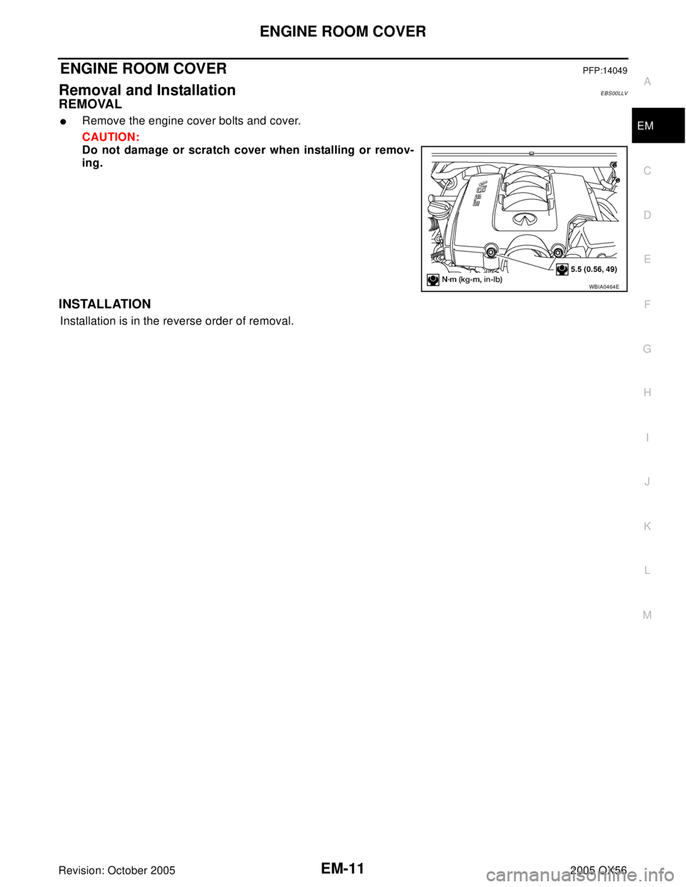 INFINITI QX4 2005  Factory Service Manual ENGINE ROOM COVER
EM-11
C
D
E
F
G
H
I
J
K
L
MA
EM
Revision: October 20052005 QX56
ENGINE ROOM COVERPFP:14049
Removal and InstallationEBS00LLV
REMOVAL
Remove the engine cover bolts and cover.
CAUTION: