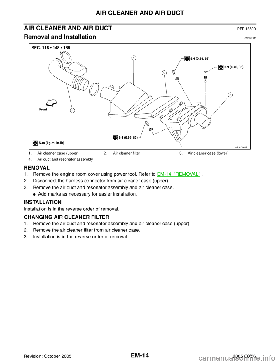 INFINITI QX4 2005  Factory Service Manual EM-14Revision: October 2005
AIR CLEANER AND AIR DUCT
2005 QX56
AIR CLEANER AND AIR DUCTPFP:16500
Removal and InstallationEBS00LM0
REMOVAL
1. Remove the engine room cover using power tool. Refer to EM-