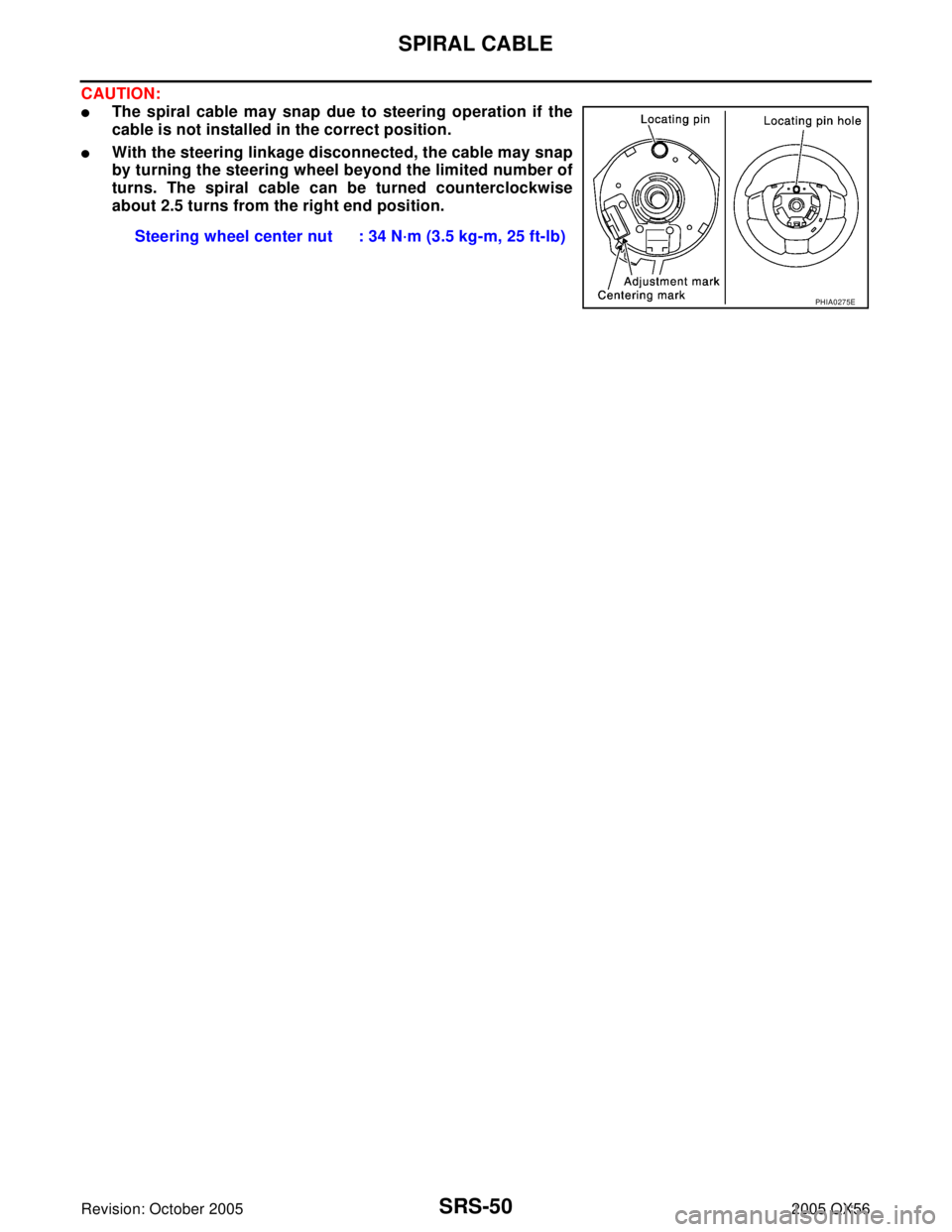 INFINITI QX4 2005  Factory Service Manual SRS-50
SPIRAL CABLE
Revision: October 20052005 QX56
CAUTION:
The spiral cable may snap due to steering operation if the
cable is not installed in the correct position.
With the steering linkage disc