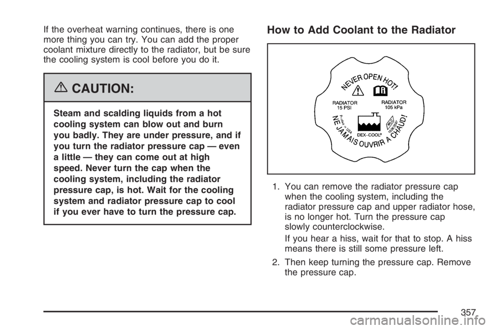 BUICK LUCERNE 2007  Owners Manual If the overheat warning continues, there is one
more thing you can try. You can add the proper
coolant mixture directly to the radiator, but be sure
the cooling system is cool before you do it.
{CAUTI
