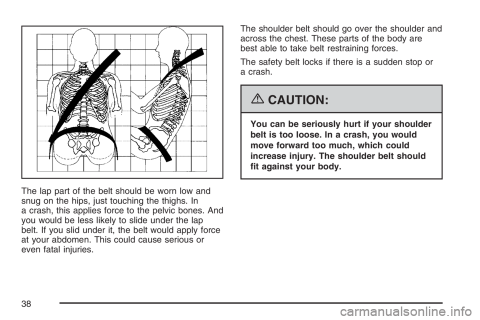 BUICK LUCERNE 2007  Owners Manual The lap part of the belt should be worn low and
snug on the hips, just touching the thighs. In
a crash, this applies force to the pelvic bones. And
you would be less likely to slide under the lap
belt