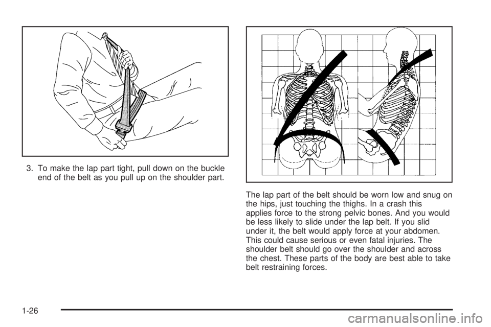 BUICK LACROSSE 2005  Owners Manual 3. To make the lap part tight, pull down on the buckle
end of the belt as you pull up on the shoulder part.
The lap part of the belt should be worn low and snug on
the hips, just touching the thighs. 