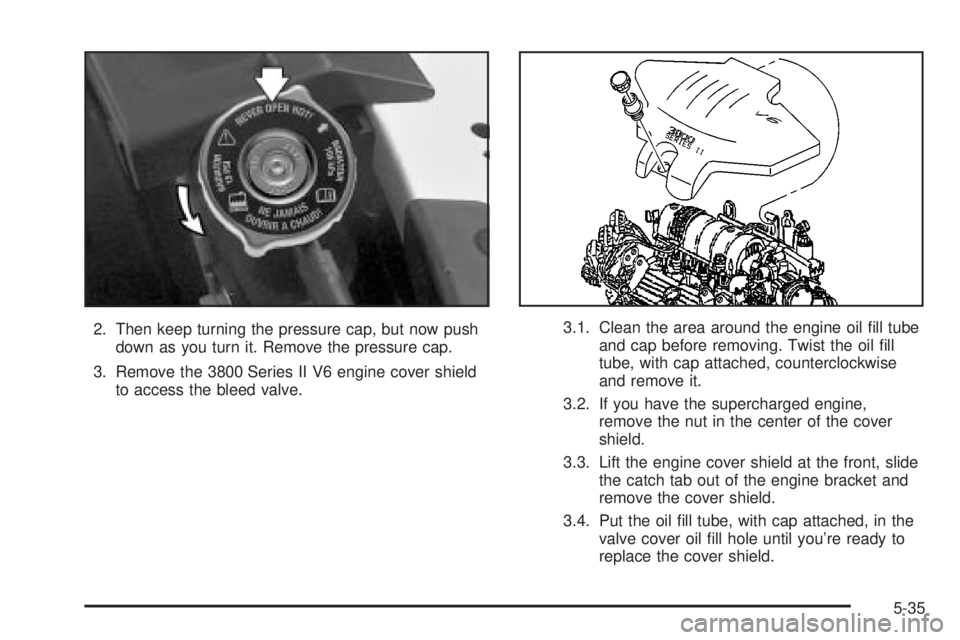 BUICK PARK AVENUE 2003  Owners Manual 2. Then keep turning the pressure cap, but now push
down as you turn it. Remove the pressure cap.
3. Remove the 3800 Series II V6 engine cover shield
to access the bleed valve.3.1. Clean the area arou