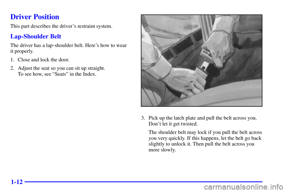 BUICK CENTURY 2002  Owners Manual 1-12
Driver Position
This part describes the drivers restraint system.
Lap-Shoulder Belt
The driver has a lap-shoulder belt. Heres how to wear 
it properly.
1. Close and lock the door.
2. Adjust the