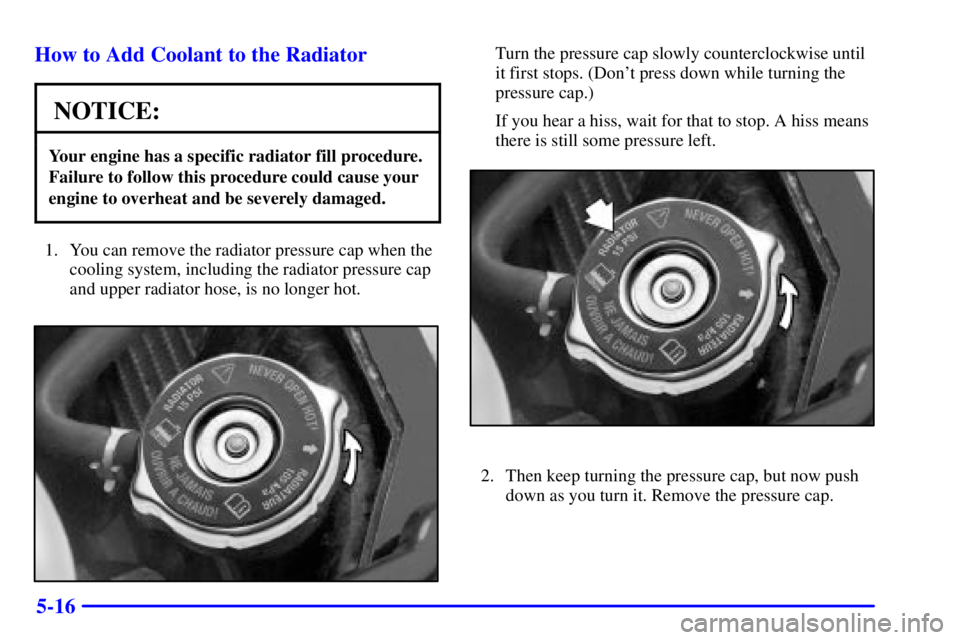 BUICK CENTURY 2002  Owners Manual 5-16 How to Add Coolant to the Radiator
NOTICE:
Your engine has a specific radiator fill procedure.
Failure to follow this procedure could cause your
engine to overheat and be severely damaged.
1. You