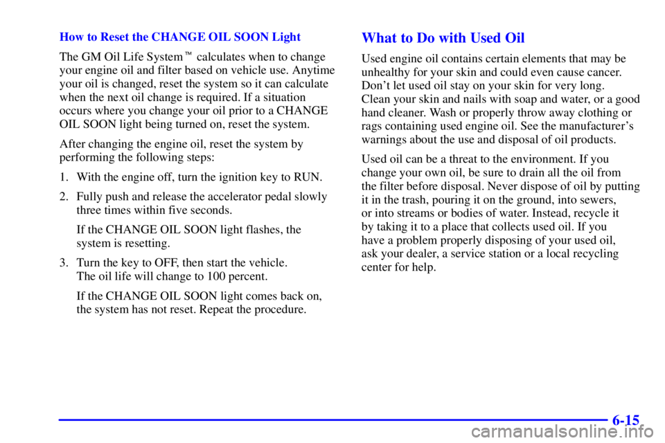 BUICK CENTURY 2002  Owners Manual 6-15
How to Reset the CHANGE OIL SOON Light
The GM Oil Life System calculates when to change
your engine oil and filter based on vehicle use. Anytime
your oil is changed, reset the system so it can c