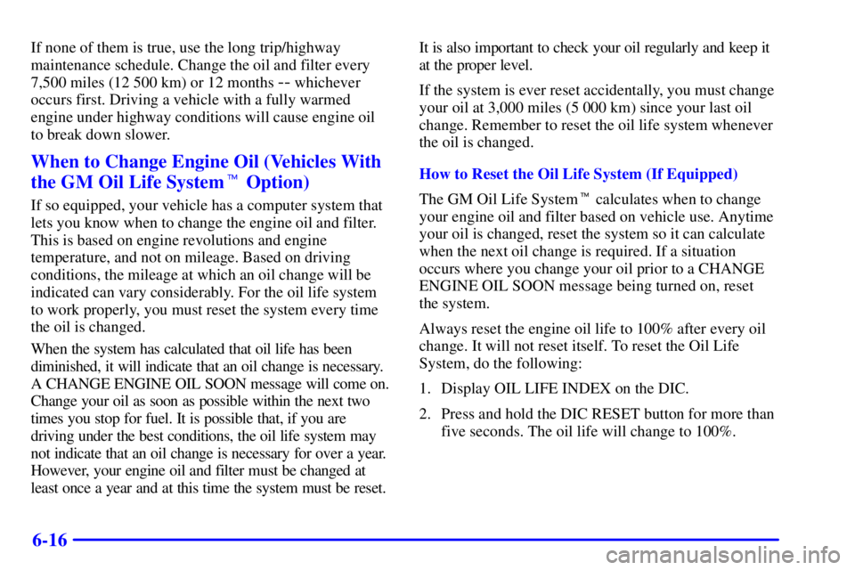 BUICK PARK AVENUE 2002 Owners Manual 6-16
If none of them is true, use the long trip/highway
maintenance schedule. Change the oil and filter every
7,500 miles (12 500 km) or 12 months
-- whichever
occurs first. Driving a vehicle with a BUICK PARK AVENUE 2002 Owners Manual 6-16
If none of them is true, use the long trip/highway
maintenance schedule. Change the oil and filter every
7,500 miles (12 500 km) or 12 months
-- whichever
occurs first. Driving a vehicle with a