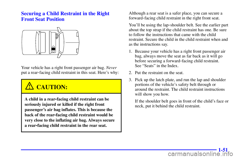 BUICK PARK AVENUE 2002 Owners Manual 1-51 Securing a Child Restraint in the Right
Front Seat Position
Your vehicle has a right front passenger air bag. Never
put a rear
-facing child restraint in this seat. Heres why:
CAUTION:
A child i BUICK PARK AVENUE 2002 Owners Manual 1-51 Securing a Child Restraint in the Right
Front Seat Position
Your vehicle has a right front passenger air bag. Never
put a rear
-facing child restraint in this seat. Heres why:
CAUTION:
A child i