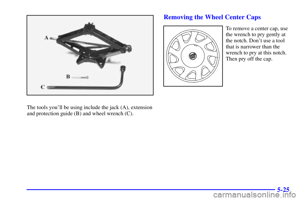 BUICK REGAL 2002  Owners Manual 5-25
The tools youll be using include the jack (A), extension
and protection guide (B) and wheel wrench (C).
Removing the Wheel Center Caps
To remove a center cap, use
the wrench to pry gently at
the