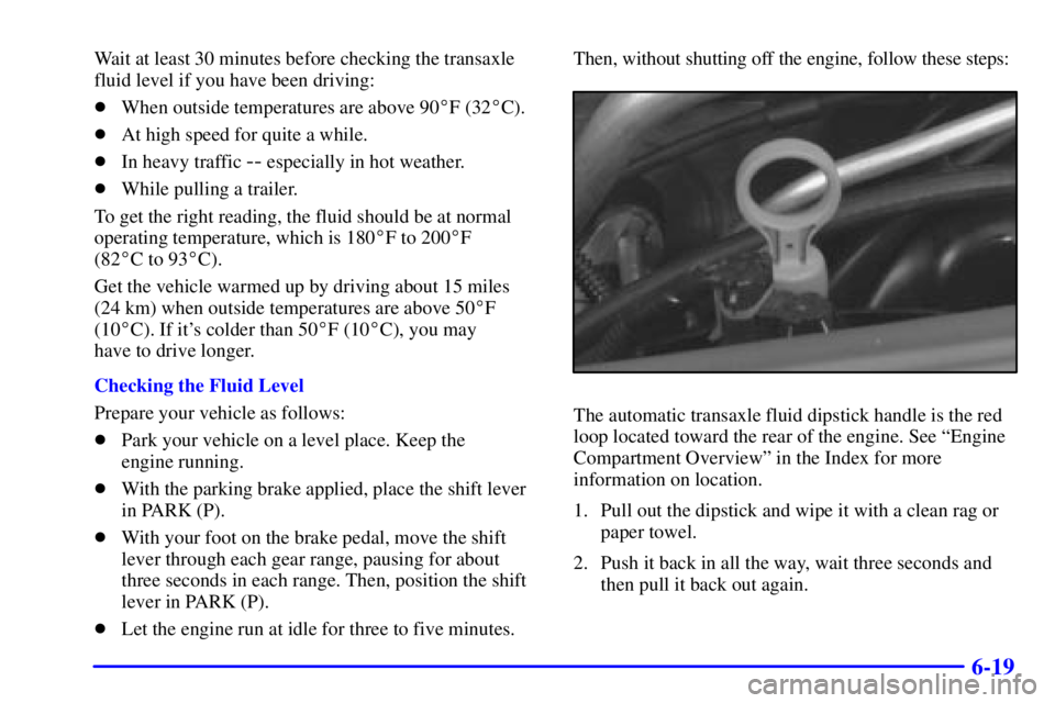 BUICK CENTURY 2001 Owners Manual 6-19
Wait at least 30 minutes before checking the transaxle
fluid level if you have been driving:
When outside temperatures are above 90F (32C).
At high speed for quite a while.
In heavy traffic BUICK CENTURY 2001 Owners Manual 6-19
Wait at least 30 minutes before checking the transaxle
fluid level if you have been driving:
When outside temperatures are above 90F (32C).
At high speed for quite a while.
In heavy traffic