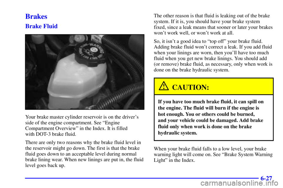 BUICK CENTURY 2001 Owners Manual 6-27
Brakes
Brake Fluid
Your brake master cylinder reservoir is on the drivers
side of the engine compartment. See ªEngine
Compartment Overviewº in the Index. It is filled
with DOT
-3 brake fluid. BUICK CENTURY 2001 Owners Manual 6-27
Brakes
Brake Fluid
Your brake master cylinder reservoir is on the drivers
side of the engine compartment. See ªEngine
Compartment Overviewº in the Index. It is filled
with DOT
-3 brake fluid.
