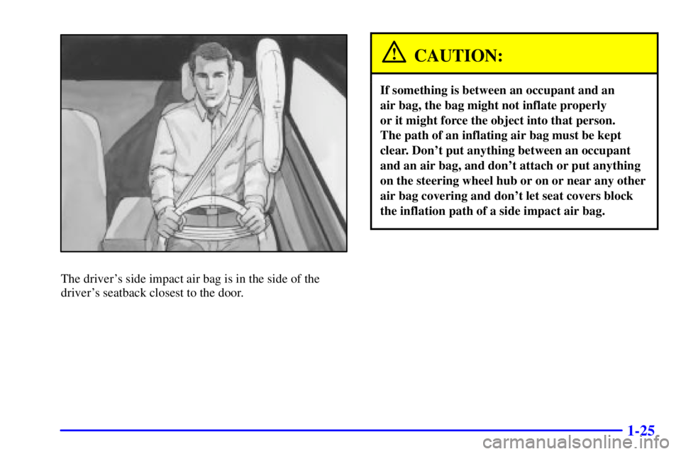 BUICK CENTURY 2001  Owners Manual 1-25
The drivers side impact air bag is in the side of the
drivers seatback closest to the door.
CAUTION:
If something is between an occupant and an 
air bag, the bag might not inflate properly 
or 
