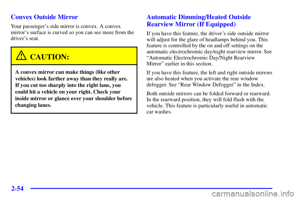 BUICK PARK AVENUE 2001 Owners Manual 2-54
Convex Outside Mirror
Your passengers side mirror is convex. A convex
mirrors surface is curved so you can see more from the
drivers seat.
CAUTION:
A convex mirror can make things (like other
BUICK PARK AVENUE 2001 Owners Manual 2-54
Convex Outside Mirror
Your passengers side mirror is convex. A convex
mirrors surface is curved so you can see more from the
drivers seat.
CAUTION:
A convex mirror can make things (like other