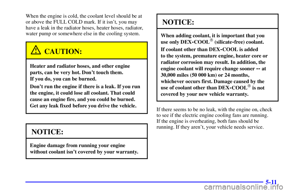 BUICK PARK AVENUE 2001 Owners Manual 5-11
When the engine is cold, the coolant level should be at
or above the FULL COLD mark. If it isnt, you may
have a leak in the radiator hoses, heater hoses, radiator,
water pump or somewhere else i BUICK PARK AVENUE 2001 Owners Manual 5-11
When the engine is cold, the coolant level should be at
or above the FULL COLD mark. If it isnt, you may
have a leak in the radiator hoses, heater hoses, radiator,
water pump or somewhere else i