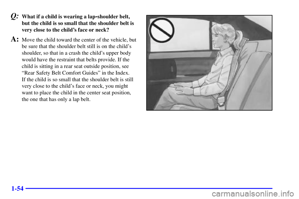 BUICK PARK AVENUE 2001  Owners Manual 1-54
Q:What if a child is wearing a lap-shoulder belt,
but the child is so small that the shoulder belt is
very close to the childs face or neck?
A:Move the child toward the center of the vehicle, bu