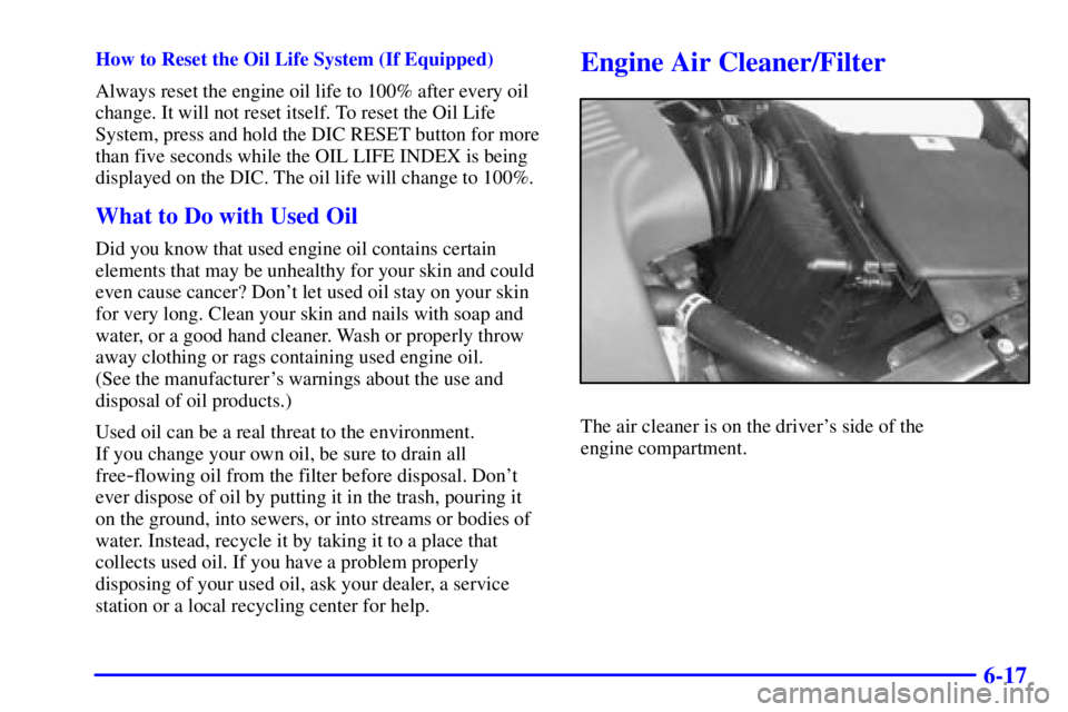 BUICK PARK AVENUE 2000 Owners Manual 6-17
How to Reset the Oil Life System (If Equipped)
Always reset the engine oil life to 100% after every oil
change. It will not reset itself. To reset the Oil Life
System, press and hold the DIC RESE BUICK PARK AVENUE 2000 Owners Manual 6-17
How to Reset the Oil Life System (If Equipped)
Always reset the engine oil life to 100% after every oil
change. It will not reset itself. To reset the Oil Life
System, press and hold the DIC RESE