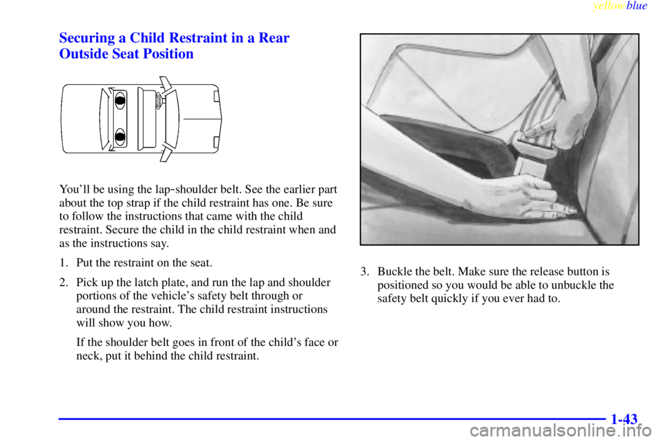BUICK CENTURY 1999  Owners Manual yellowblue     
1-43 Securing a Child Restraint in a Rear
Outside Seat Position
Youll be using the lap-shoulder belt. See the earlier part
about the top strap if the child restraint has one. Be sure
