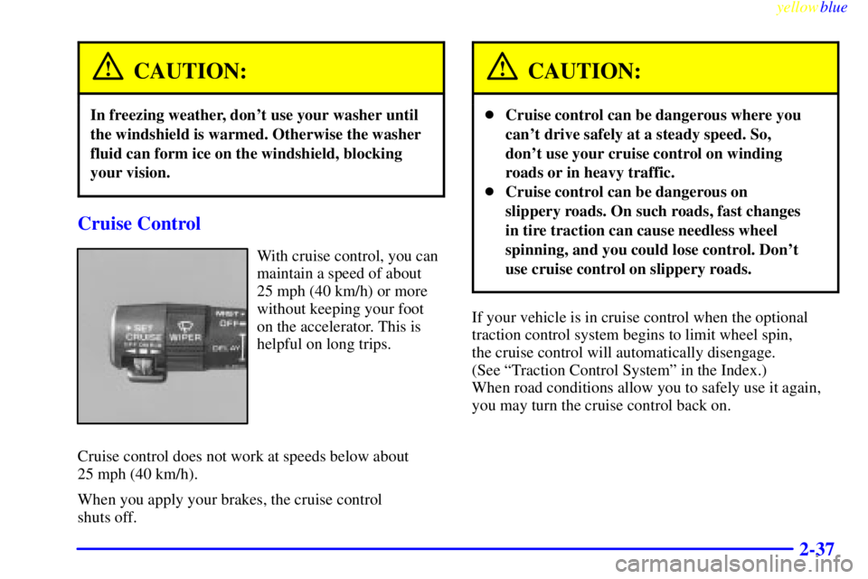 BUICK LESABRE 1999 Owners Manual yellowblue
2-37
CAUTION:
In freezing weather, dont use your washer until
the windshield is warmed. Otherwise the washer
fluid can form ice on the windshield, blocking
your vision.
Cruise Control BUICK LESABRE 1999 Owners Manual yellowblue
2-37
CAUTION:
In freezing weather, dont use your washer until
the windshield is warmed. Otherwise the washer
fluid can form ice on the windshield, blocking
your vision.
Cruise Control