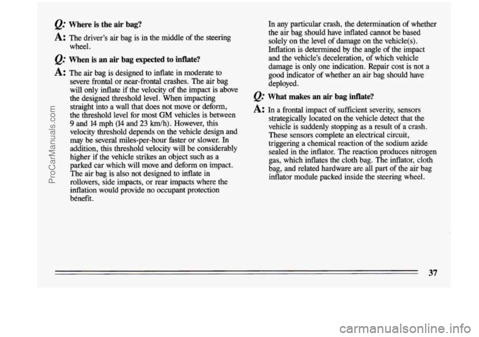 BUICK CENTURY 1993  Owners Manual Q: Where is the  air  bag? 
A: The driver’s  air bag  is  in  the  middle  of the steering 
wheel. 
Q: When  is an air  bag  expected  to  inflate? 
A: The  air bag  is  designed  to  inflate  in  m