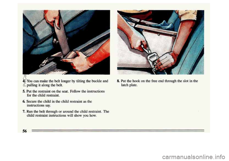 BUICK CENTURY 1993  Owners Manual 4. You can  make  the  belt  longer by tilting  the  buckle  and 
pulling  it  along  the  belt. 
5. Put  the  restraint  on  the  seat.  Follow  the  instructions  for  the 
child restraint. 
6. Secu