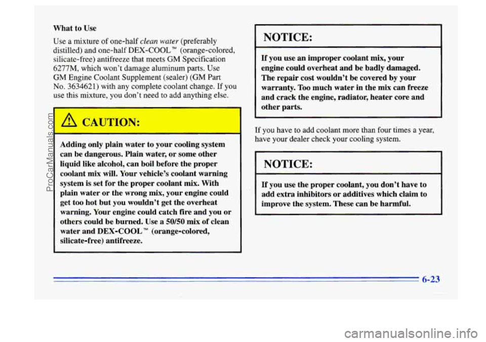 BUICK CENTURY 1996  Owners Manual What  to Use 
Use a mixture of one-half clean water (preferably 
distilled)  and one-half 
DEX-COOL TM (orange-colored, 
silicate-free)  antifreeze  that meets 
GM Specification 
6277M, which won’t 