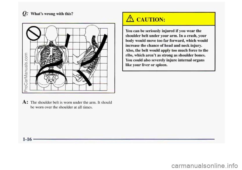 BUICK CENTURY 1997  Owners Manual &: What’s  wrong  with  this? 
A: The shoulder belt is worn under the arm. It should 
be 
worn over the shoulder at all times. 
A CP 7TION: 
You  can be seriously  injured  if you  wear  the 
should