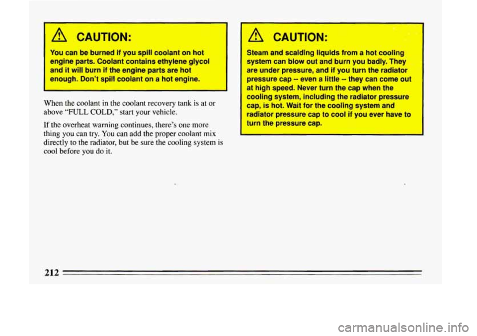 BUICK LESABRE 1993  Owners Manual A CAUTION: 
You can be burned if you spill coolant  on hot 
engine  parts.  Coolant  contains ethylene 
glycol 
and it will burn if the  engine  parts are hot 
enough.  Don’t 
spill coolant on  a ho