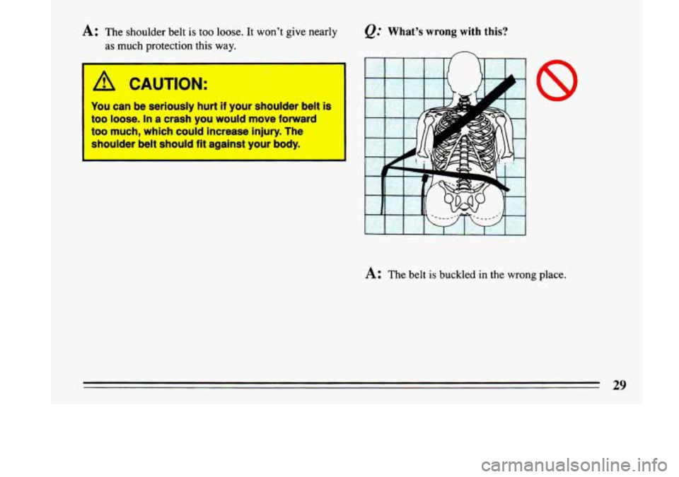 BUICK LESABRE 1993  Owners Manual A: The  shoulder belt is too loose.  It  won’t  give nearly 
as  much  protection  this way. 
A CAUTION: 
You  can  be  seriously  hurt if your  shoulder  belt is 
too  loose. In a  crash  you  woul