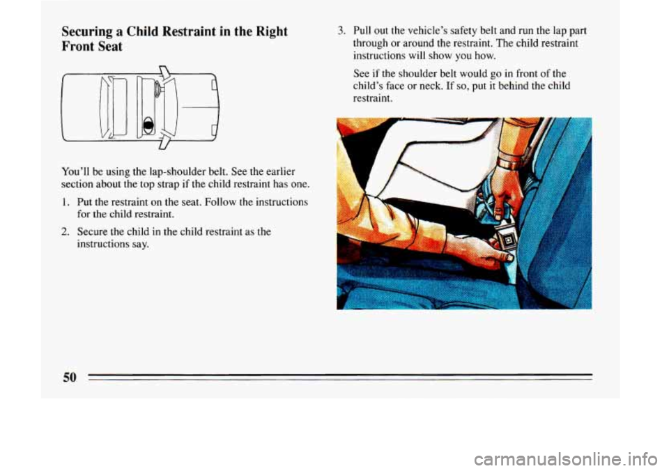 BUICK LESABRE 1993  Owners Manual Securing a Child  Restraint in the  Right 
Front  Seat 
You’ll  be  using  the  lap-shoulder  belt.  See the earlier 
section about  the  top strap if the  child  restraint  has  one. 
1. Put  the  