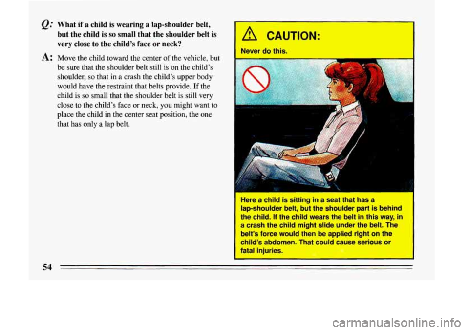 BUICK LESABRE 1993  Owners Manual Q." What  if  a  child  is  wearing  a  lap-shoulder  belt, but  the  child 
is so small  that  the  shoulder  belt  is 
very  close  to the  childs  face  or neck? 
A: Move  the  child  toward  the 