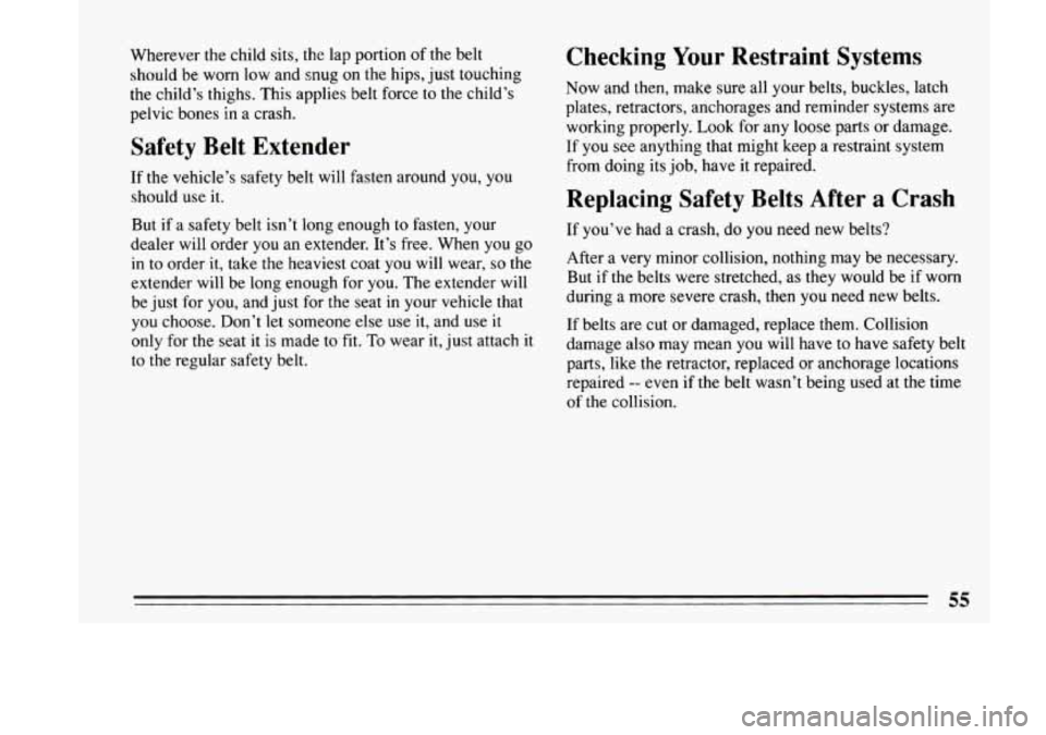 BUICK LESABRE 1993  Owners Manual Wherever the child sits,  the lap portion  of the belt 
should  be worn  low and  snug on the hips,  just  touching 
the  child’s thighs.  This  applies belt force  to the  child’s 
pelvic  bones 