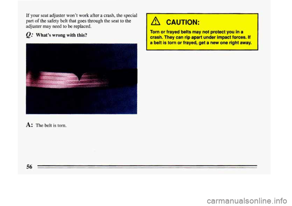 BUICK LESABRE 1993  Owners Manual If your seat adjuster  wont  work after a crash, the special 
part 
of the safety belt that goes through the  seat to the 
adjuster  may  need  to  be  replaced. 
&. Whats wrong with  this? 
A: The