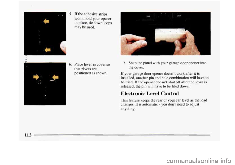 BUICK PARK AVENUE 1993  Owners Manual .. 
-c 
I 
5. If the adhesive  strips 
won’t  hold your opener 
in place,  tie down loops 
may  be  used. 
6. Place lever in cover so 
that pivots  are 
positioned  as shown. 
7. Snap the panel  wit