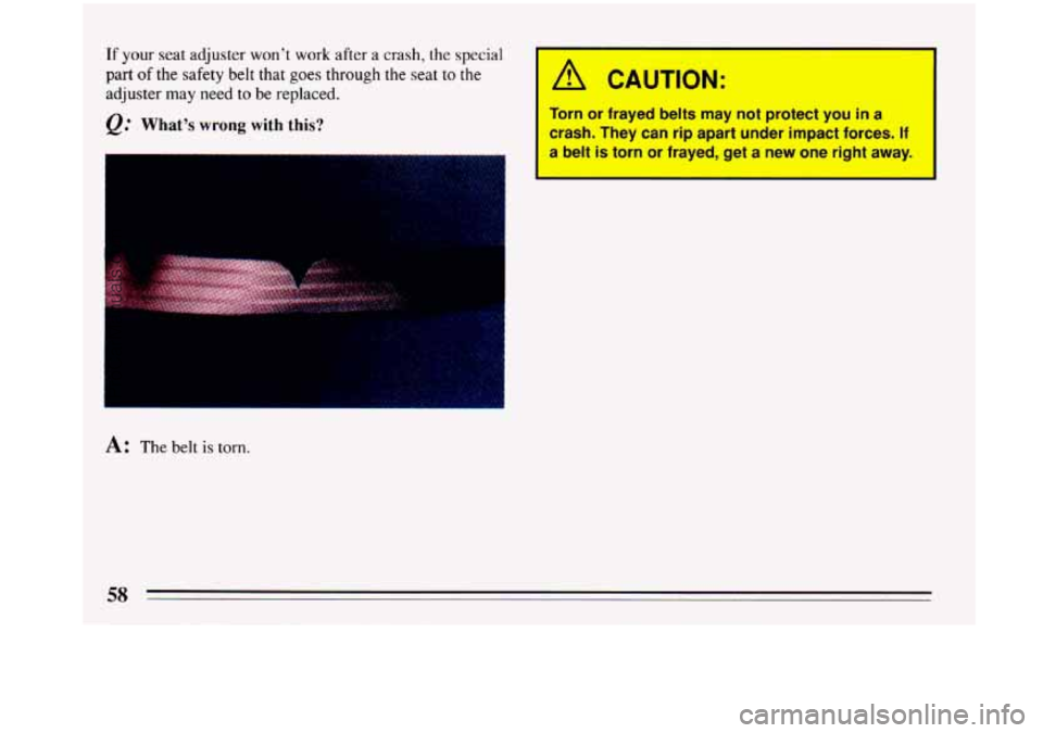 BUICK PARK AVENUE 1993  Owners Manual If your seat adjuster  won’t  work  after a crash, the special 
part of the safety  belt  that goes through the seat to the 
adjuster  may  need to be replaced. 
Q: What’s wrong with  this? 
A: Th